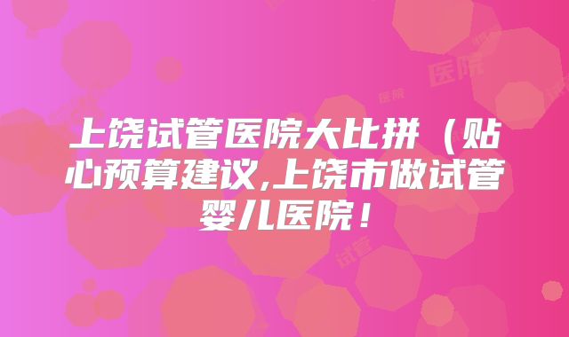 上饶试管医院大比拼(贴心预算建议,上饶市做试管婴儿医院!