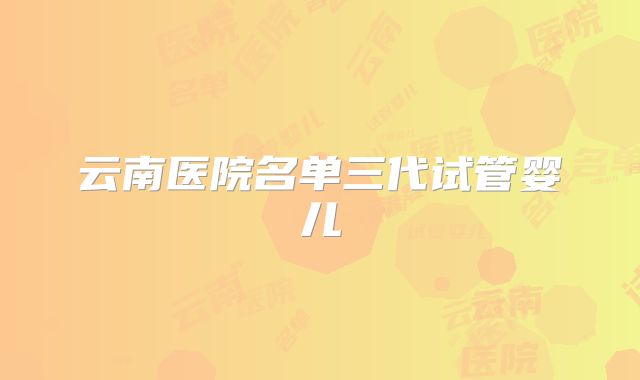 云南医院名单三代试管婴儿