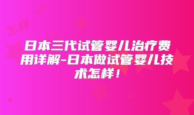 日本三代试管婴儿治疗费用详解-日本做试管婴儿技术怎样！