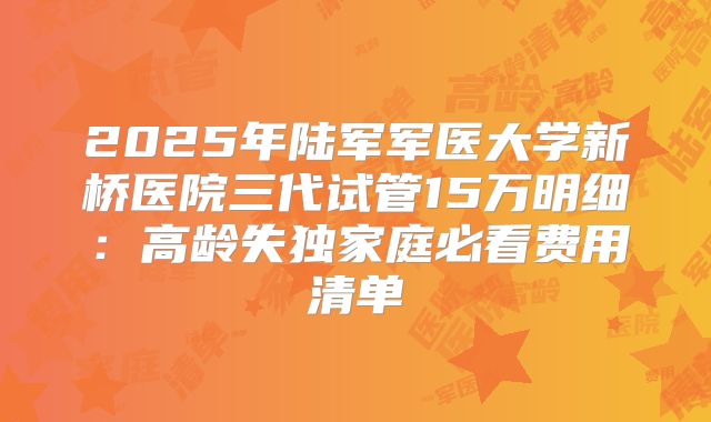 2025年陆军军医大学新桥医院三代试管15万明细:高龄失独家庭必看费用清单