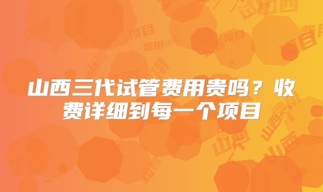 山西三代试管费用贵吗？收费详细到每一个项目