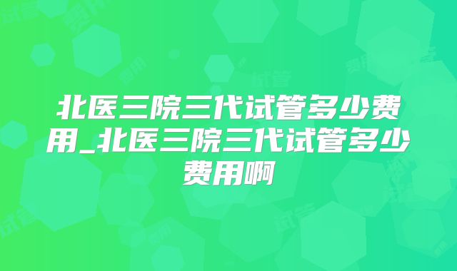 北医三院三代试管多少费用_北医三院三代试管多少费用啊