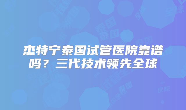 杰特宁泰国试管医院靠谱吗？三代技术领先全球