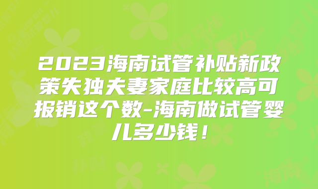 2023海南试管补贴新政策失独夫妻家庭比较高可报销这个数-海南做试管婴儿多少钱!