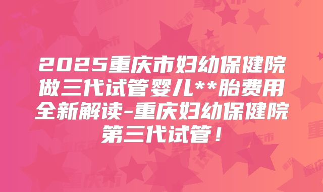 2025重庆市妇幼保健院做三代试管婴儿**胎费用全新解读-重庆妇幼保健院第三代试管！
