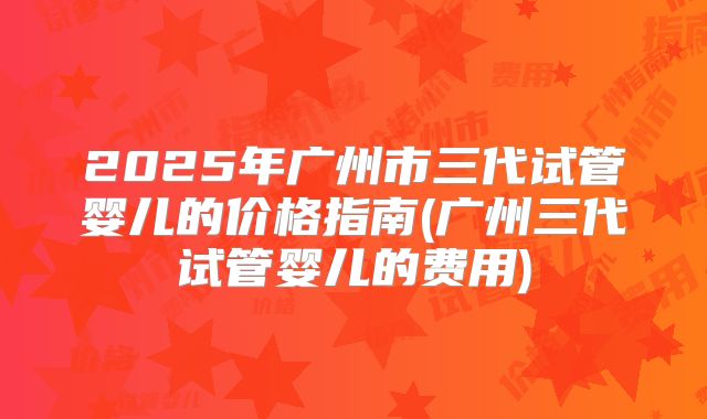 2025年广州市三代试管婴儿的价格指南(广州三代试管婴儿的费用)