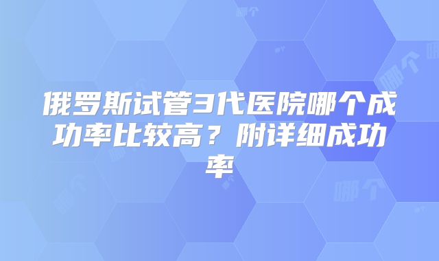 俄罗斯试管3代医院哪个成功率比较高?附详细成功率