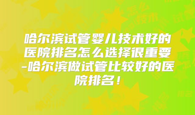 哈尔滨试管婴儿技术好的医院排名怎么选择很重要-哈尔滨做试管比较好的医院排名！