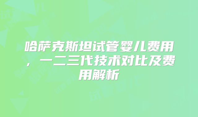 哈萨克斯坦试管婴儿费用,一二三代技术对比及费用解析