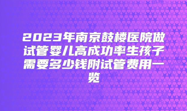 2023年南京鼓楼医院做试管婴儿高成功率生孩子需要多少钱附试管费用一览