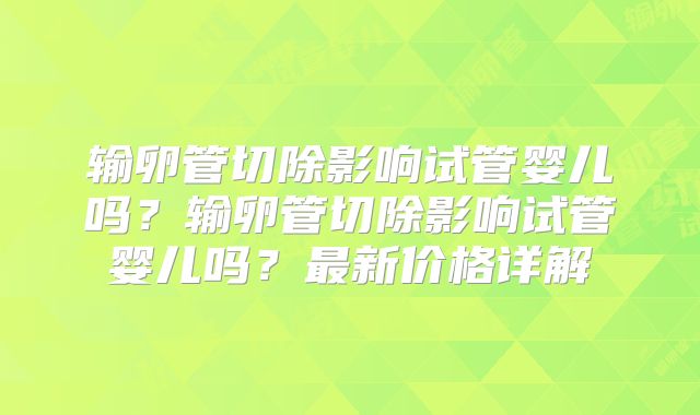 输卵管切除影响试管婴儿吗？输卵管切除影响试管婴儿吗？最新价格详解