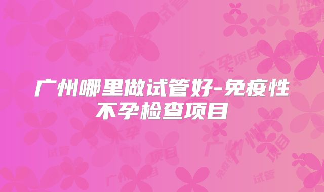 广州哪里做试管好-免疫性不孕检查项目