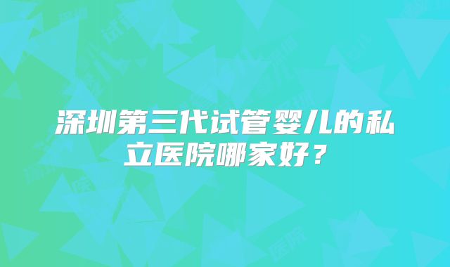深圳第三代试管婴儿的私立医院哪家好？