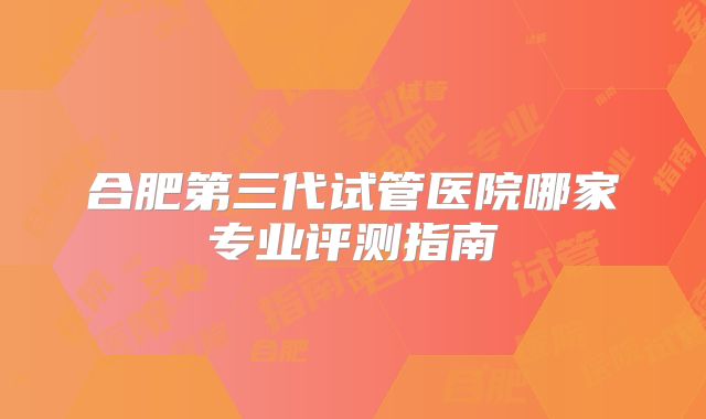 合肥第三代试管医院哪家专业评测指南