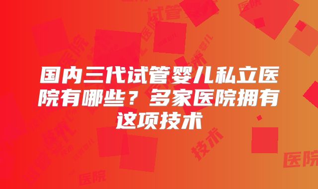 国内三代试管婴儿私立医院有哪些？多家医院拥有这项技术