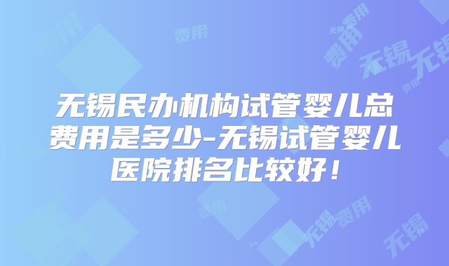 无锡民办机构试管婴儿总费用是多少-无锡试管婴儿医院排名比较好！