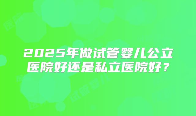 2025年做试管婴儿公立医院好还是私立医院好？