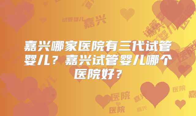 嘉兴哪家医院有三代试管婴儿?嘉兴试管婴儿哪个医院好?