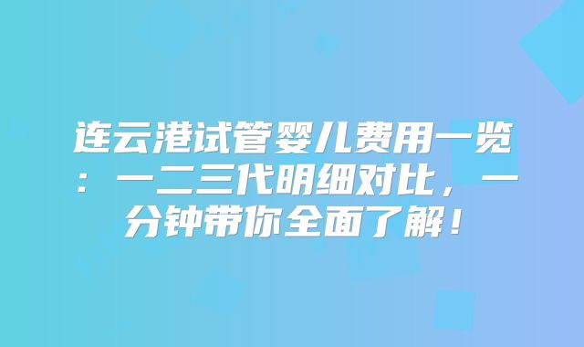 连云港试管婴儿费用一览:一二三代明细对比,一分钟带你全面了解!