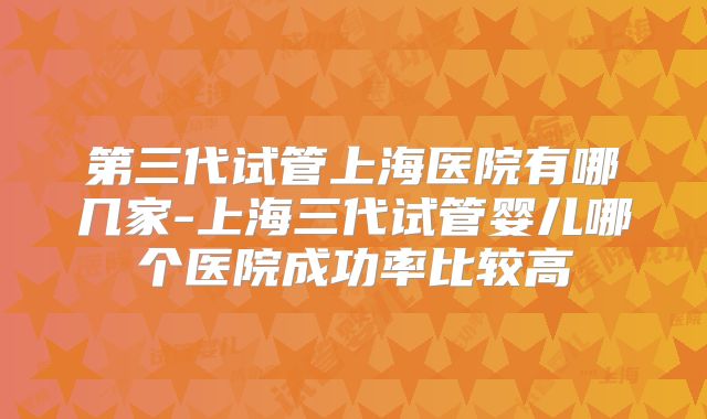 第三代试管上海医院有哪几家-上海三代试管婴儿哪个医院成功率比较高