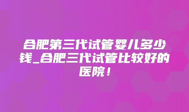合肥第三代试管婴儿多少钱_合肥三代试管比较好的医院!