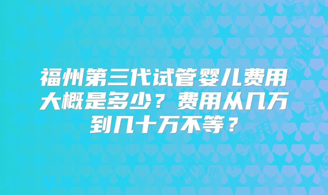 福州第三代试管婴儿费用大概是多少？费用从几万到几十万不等？
