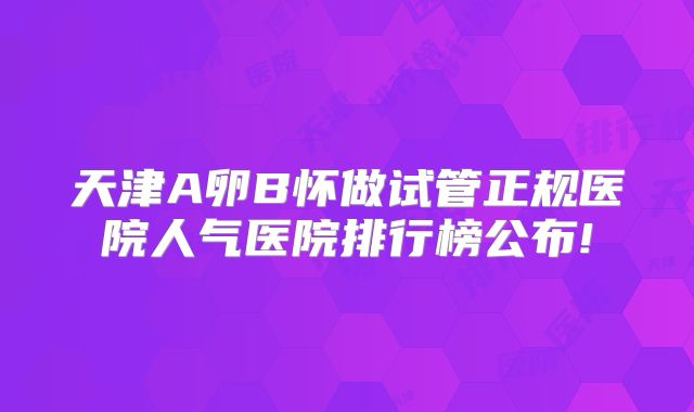 天津A卵B怀做试管正规医院人气医院排行榜公布!