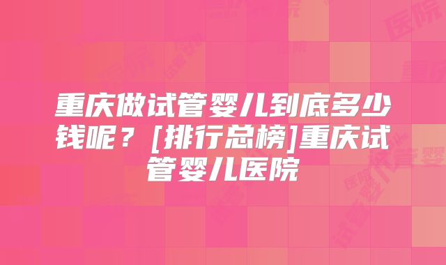 重庆做试管婴儿到底多少钱呢？[排行总榜]重庆试管婴儿医院