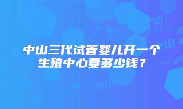 中山三代试管婴儿开一个生殖中心要多少钱？
