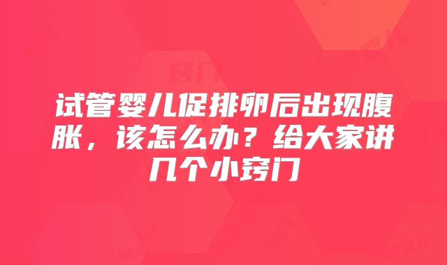 试管婴儿促排卵后出现腹胀，该怎么办？给大家讲几个小窍门