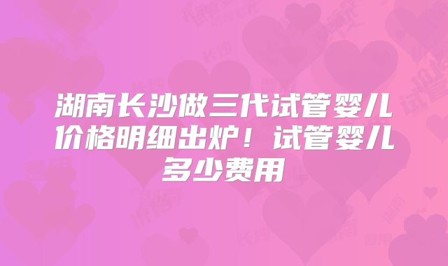 湖南长沙做三代试管婴儿价格明细出炉！试管婴儿多少费用