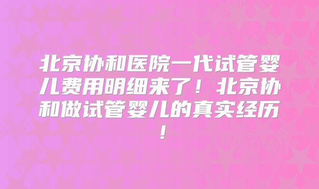 北京协和医院一代试管婴儿费用明细来了！北京协和做试管婴儿的真实经历！