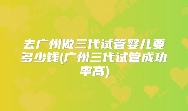 去广州做三代试管婴儿要多少钱(广州三代试管成功率高)