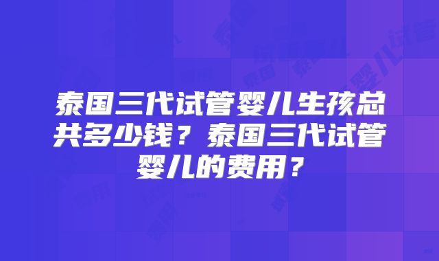 泰国三代试管婴儿生孩总共多少钱？泰国三代试管婴儿的费用？