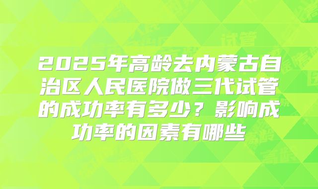 2025年高龄去内蒙古自治区人民医院做三代试管的成功率有多少?影响成功率的因素有哪些