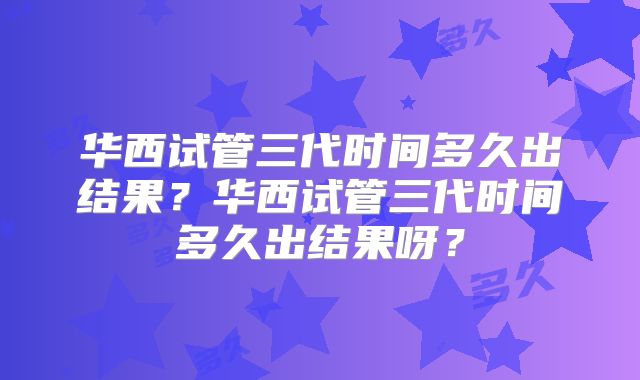 华西试管三代时间多久出结果?华西试管三代时间多久出结果呀?