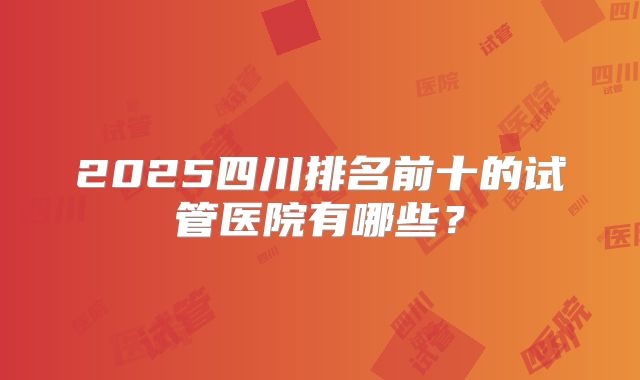 2025四川排名前十的试管医院有哪些?