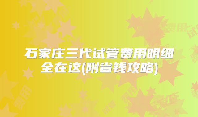 石家庄三代试管费用明细全在这(附省钱攻略)