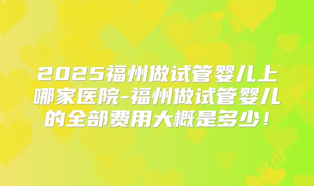 2025福州做试管婴儿上哪家医院-福州做试管婴儿的全部费用大概是多少！