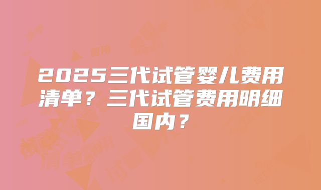 2025三代试管婴儿费用清单？三代试管费用明细国内？