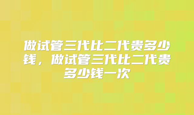 做试管三代比二代贵多少钱，做试管三代比二代贵多少钱一次