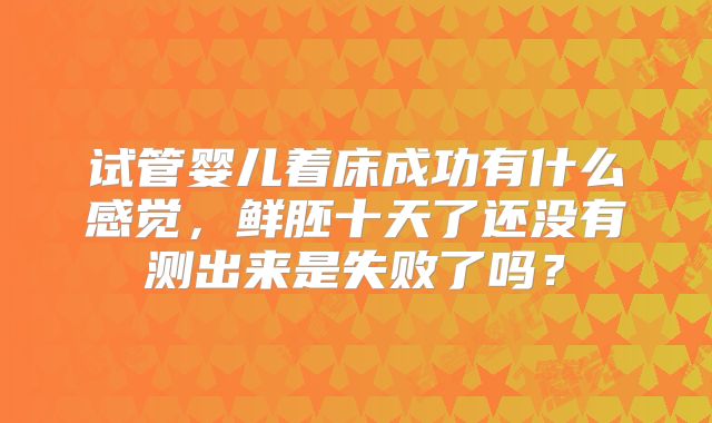 试管婴儿着床成功有什么感觉，鲜胚十天了还没有测出来是失败了吗？