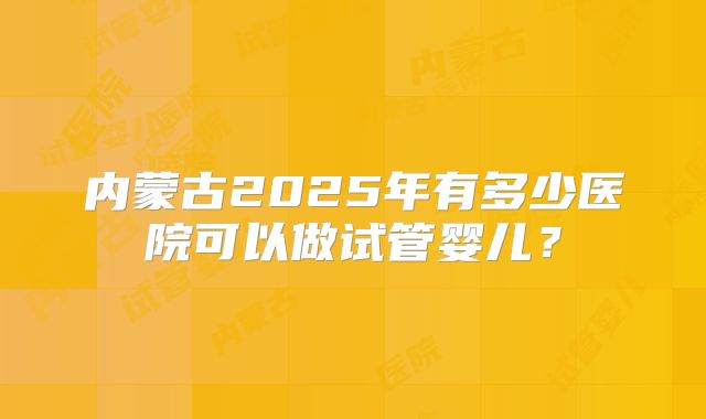 内蒙古2025年有多少医院可以做试管婴儿?