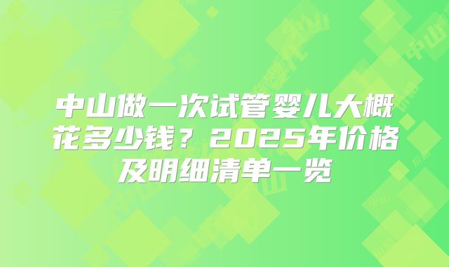 中山做一次试管婴儿大概花多少钱?2025年价格及明细清单一览