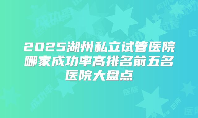 2025湖州私立试管医院哪家成功率高排名前五名医院大盘点