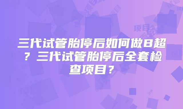 三代试管胎停后如何做B超？三代试管胎停后全套检查项目？