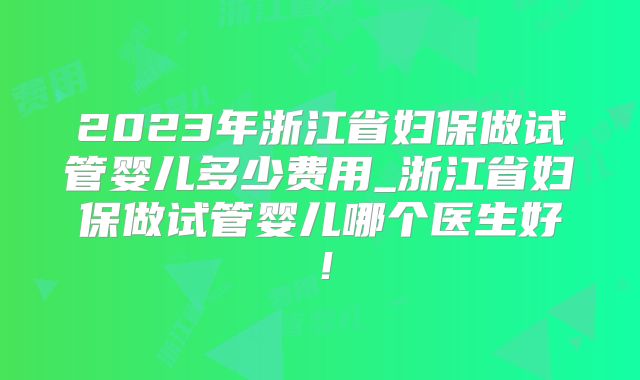 2023年浙江省妇保做试管婴儿多少费用_浙江省妇保做试管婴儿哪个医生好!