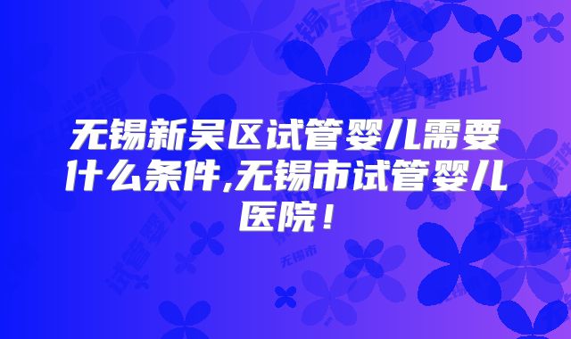 无锡新吴区试管婴儿需要什么条件,无锡市试管婴儿医院!