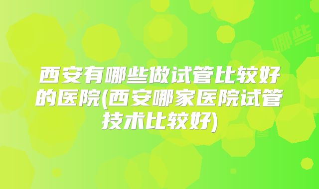 西安有哪些做试管比较好的医院(西安哪家医院试管技术比较好)