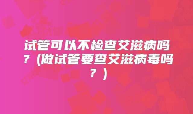 试管可以不检查艾滋病吗？(做试管要查艾滋病毒吗？)